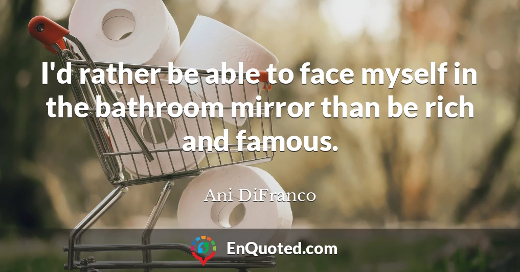 I'd rather be able to face myself in the bathroom mirror than be rich and famous.