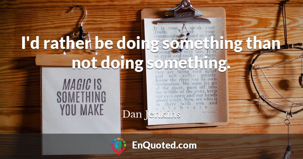 I'd rather be doing something than not doing something.