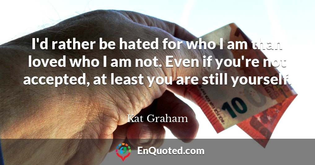 I'd rather be hated for who I am than loved who I am not. Even if you're not accepted, at least you are still yourself.