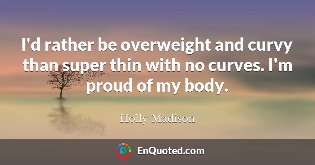 I'd rather be overweight and curvy than super thin with no curves. I'm proud of my body.