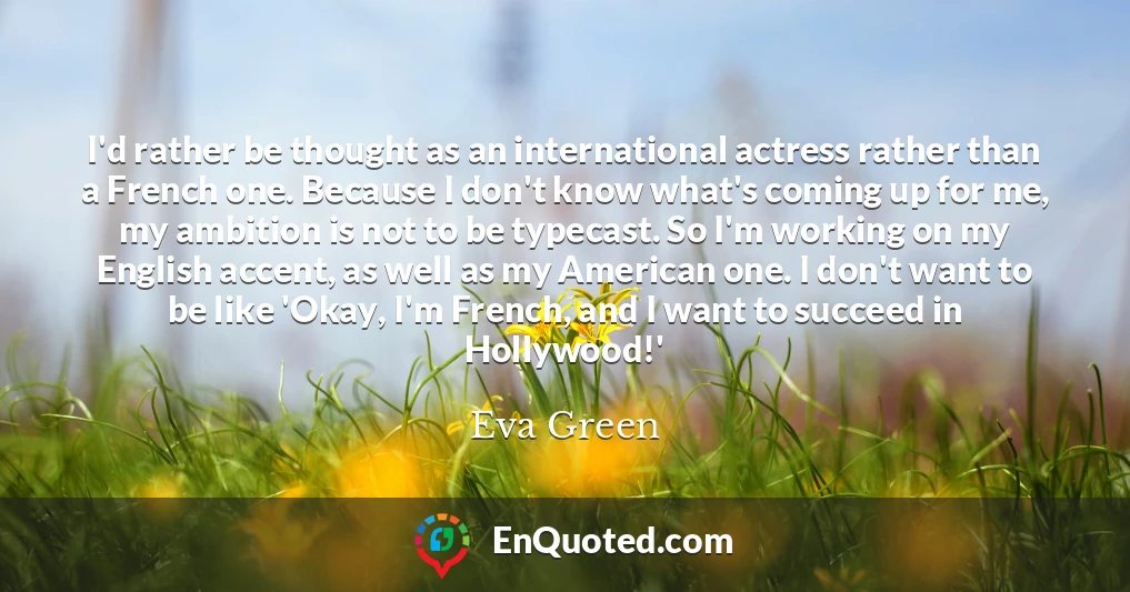 I'd rather be thought as an international actress rather than a French one. Because I don't know what's coming up for me, my ambition is not to be typecast. So I'm working on my English accent, as well as my American one. I don't want to be like 'Okay, I'm French, and I want to succeed in Hollywood!'