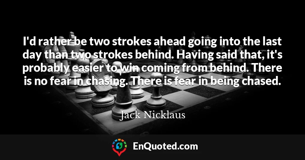 I'd rather be two strokes ahead going into the last day than two strokes behind. Having said that, it's probably easier to win coming from behind. There is no fear in chasing. There is fear in being chased.