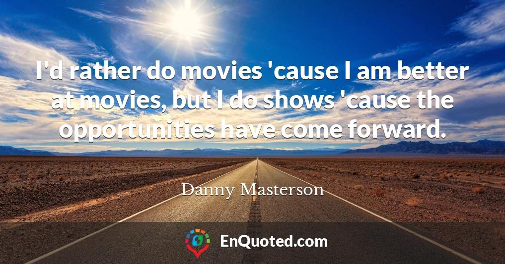 I'd rather do movies 'cause I am better at movies, but I do shows 'cause the opportunities have come forward.