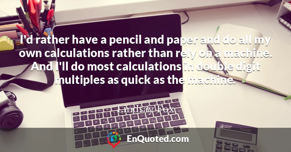 I'd rather have a pencil and paper and do all my own calculations rather than rely on a machine. And I'll do most calculations in double digit multiples as quick as the machine.