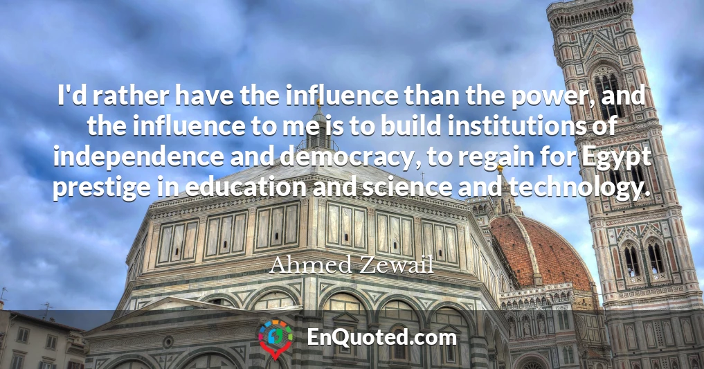 I'd rather have the influence than the power, and the influence to me is to build institutions of independence and democracy, to regain for Egypt prestige in education and science and technology.