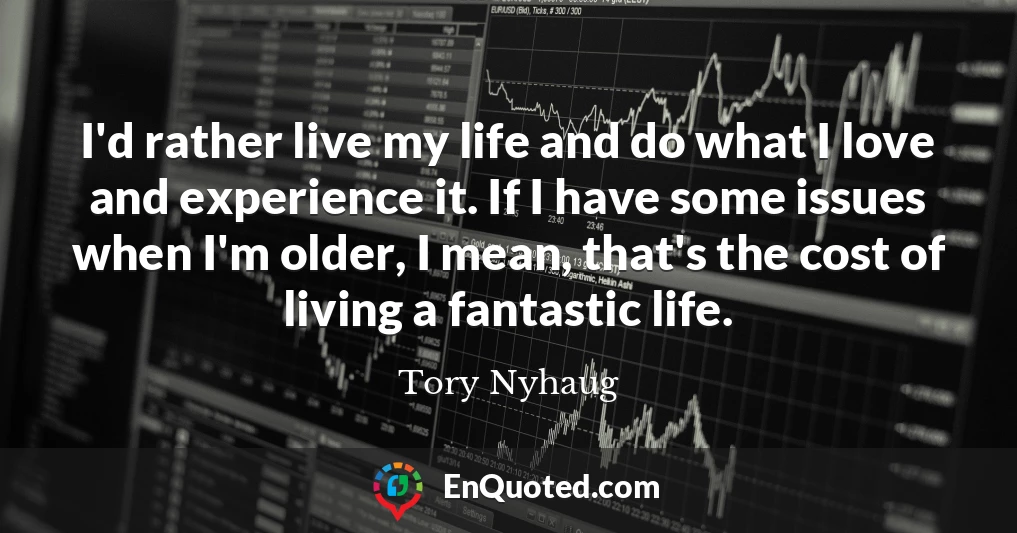 I'd rather live my life and do what I love and experience it. If I have some issues when I'm older, I mean, that's the cost of living a fantastic life.