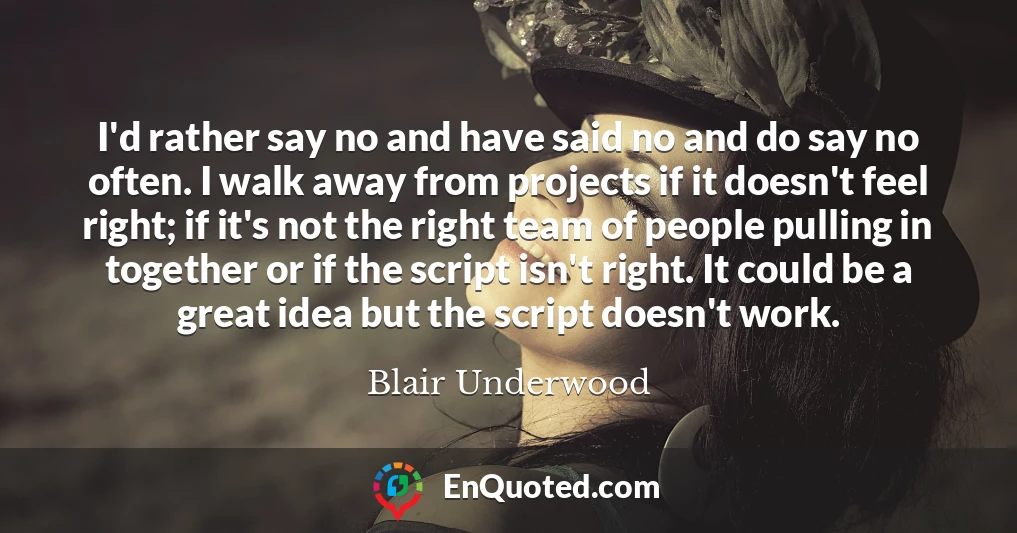 I'd rather say no and have said no and do say no often. I walk away from projects if it doesn't feel right; if it's not the right team of people pulling in together or if the script isn't right. It could be a great idea but the script doesn't work.