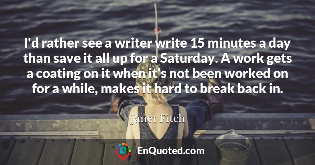 I'd rather see a writer write 15 minutes a day than save it all up for a Saturday. A work gets a coating on it when it's not been worked on for a while, makes it hard to break back in.