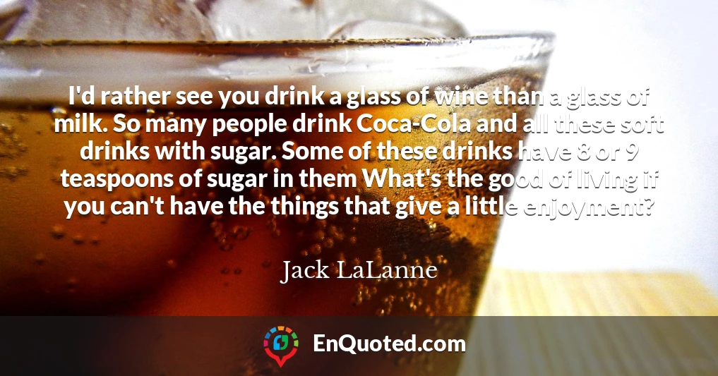 I'd rather see you drink a glass of wine than a glass of milk. So many people drink Coca-Cola and all these soft drinks with sugar. Some of these drinks have 8 or 9 teaspoons of sugar in them What's the good of living if you can't have the things that give a little enjoyment?