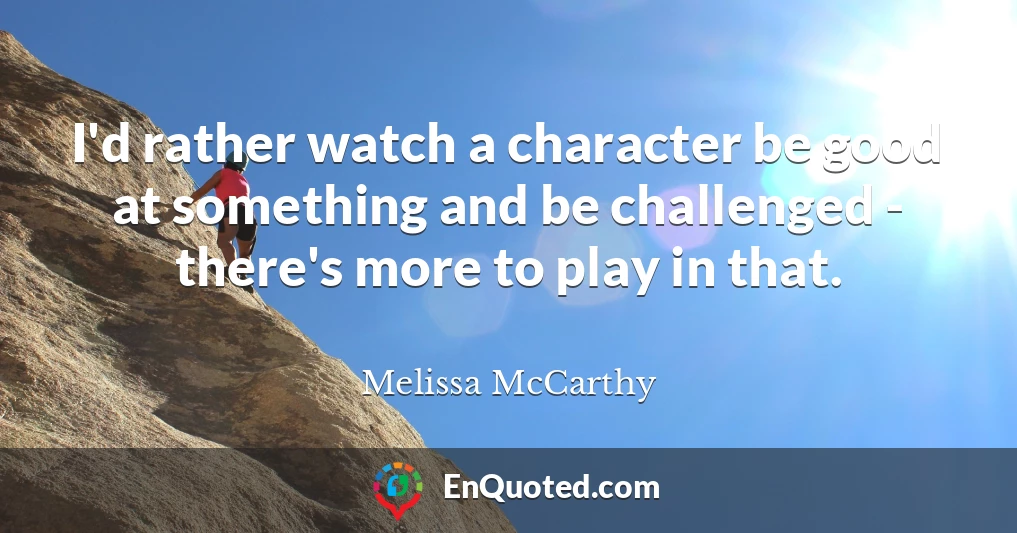 I'd rather watch a character be good at something and be challenged - there's more to play in that.