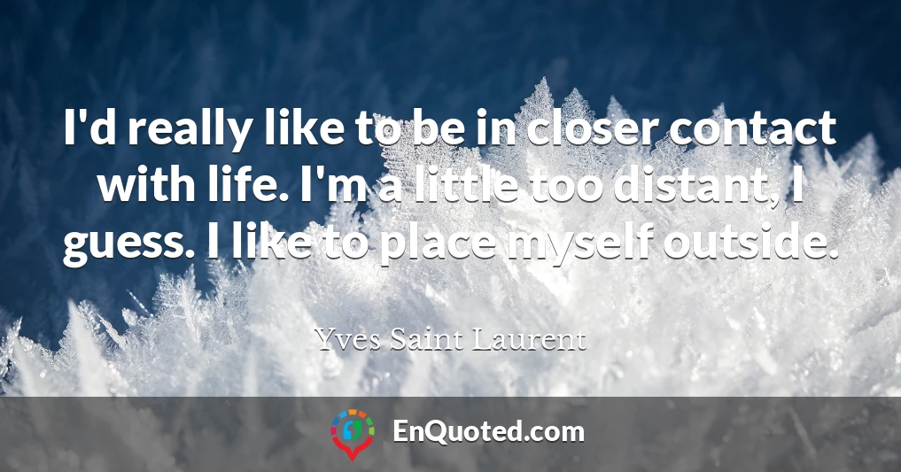 I'd really like to be in closer contact with life. I'm a little too distant, I guess. I like to place myself outside.