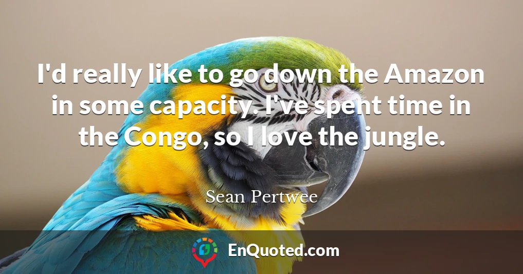 I'd really like to go down the Amazon in some capacity. I've spent time in the Congo, so I love the jungle.