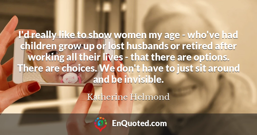I'd really like to show women my age - who've had children grow up or lost husbands or retired after working all their lives - that there are options. There are choices. We don't have to just sit around and be invisible.