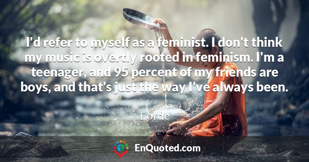I'd refer to myself as a feminist. I don't think my music is overtly rooted in feminism. I'm a teenager, and 95 percent of my friends are boys, and that's just the way I've always been.