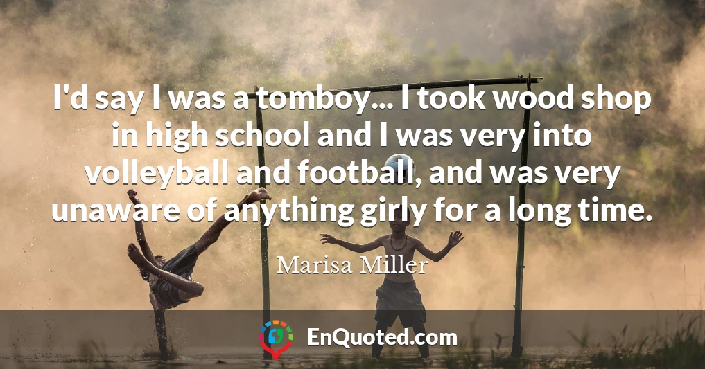 I'd say I was a tomboy... I took wood shop in high school and I was very into volleyball and football, and was very unaware of anything girly for a long time.
