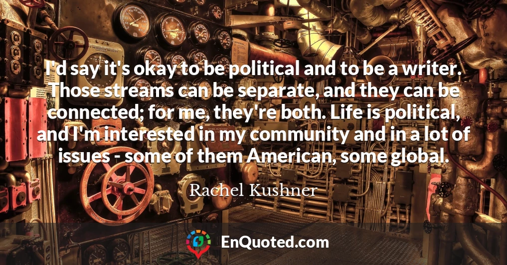 I'd say it's okay to be political and to be a writer. Those streams can be separate, and they can be connected; for me, they're both. Life is political, and I'm interested in my community and in a lot of issues - some of them American, some global.
