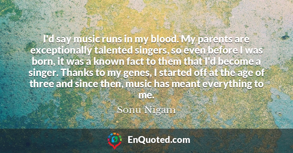 I'd say music runs in my blood. My parents are exceptionally talented singers, so even before I was born, it was a known fact to them that I'd become a singer. Thanks to my genes, I started off at the age of three and since then, music has meant everything to me.