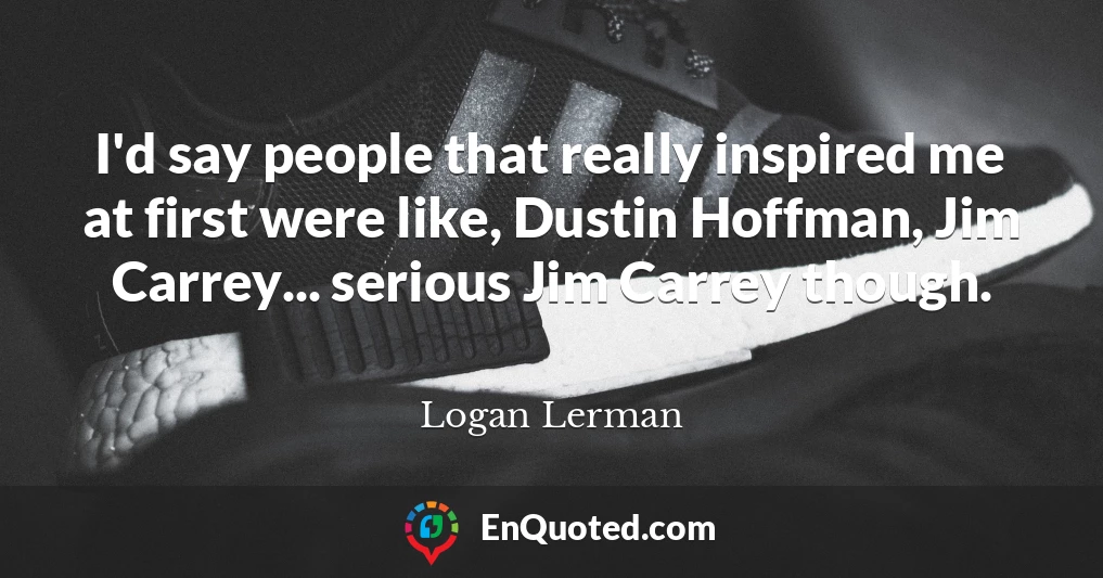 I'd say people that really inspired me at first were like, Dustin Hoffman, Jim Carrey... serious Jim Carrey though.