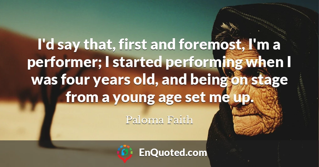 I'd say that, first and foremost, I'm a performer; I started performing when I was four years old, and being on stage from a young age set me up.