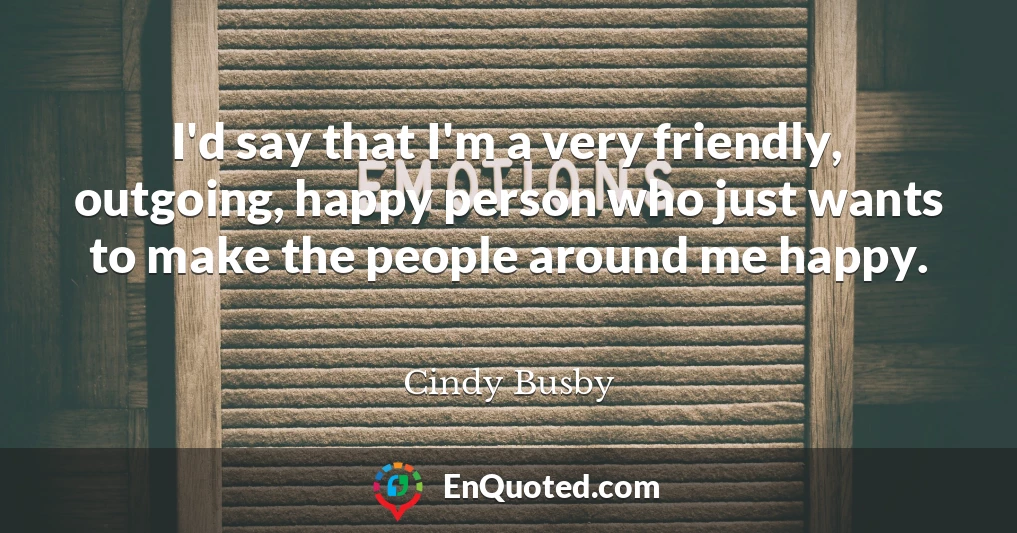 I'd say that I'm a very friendly, outgoing, happy person who just wants to make the people around me happy.