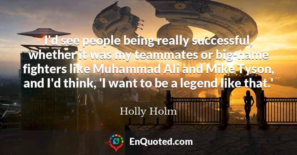 I'd see people being really successful, whether it was my teammates or big-name fighters like Muhammad Ali and Mike Tyson, and I'd think, 'I want to be a legend like that.'