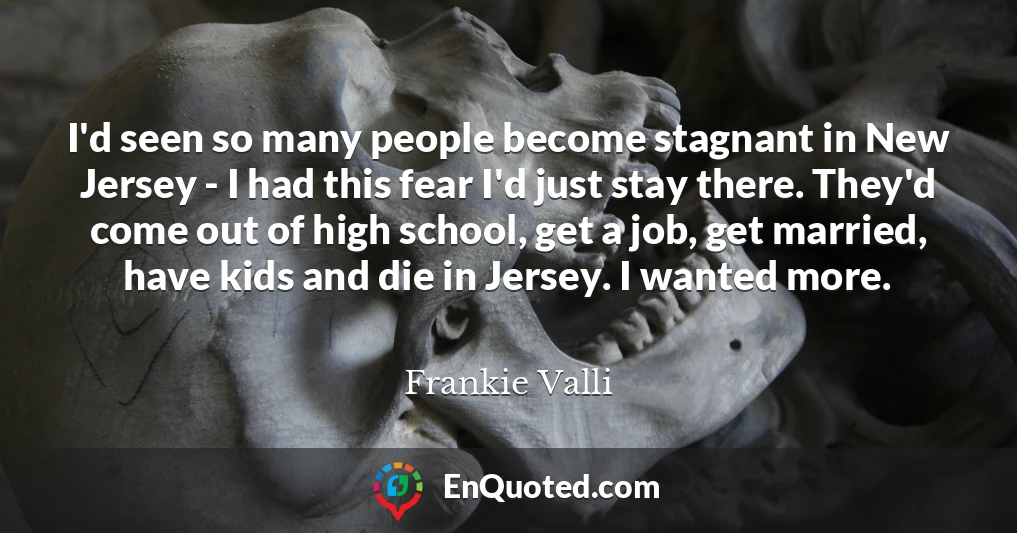 I'd seen so many people become stagnant in New Jersey - I had this fear I'd just stay there. They'd come out of high school, get a job, get married, have kids and die in Jersey. I wanted more.