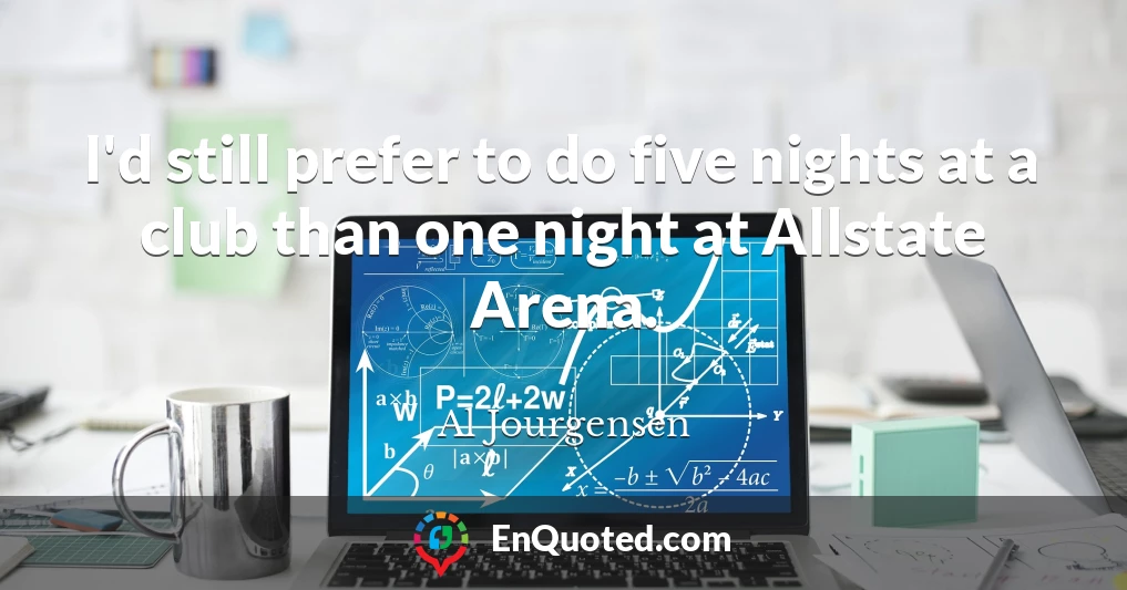 I'd still prefer to do five nights at a club than one night at Allstate Arena.