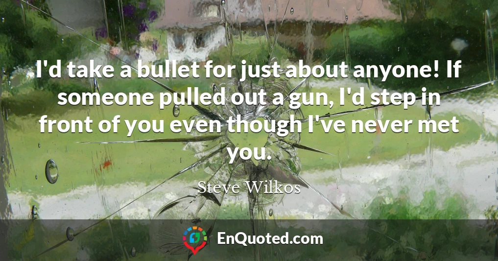 I'd take a bullet for just about anyone! If someone pulled out a gun, I'd step in front of you even though I've never met you.