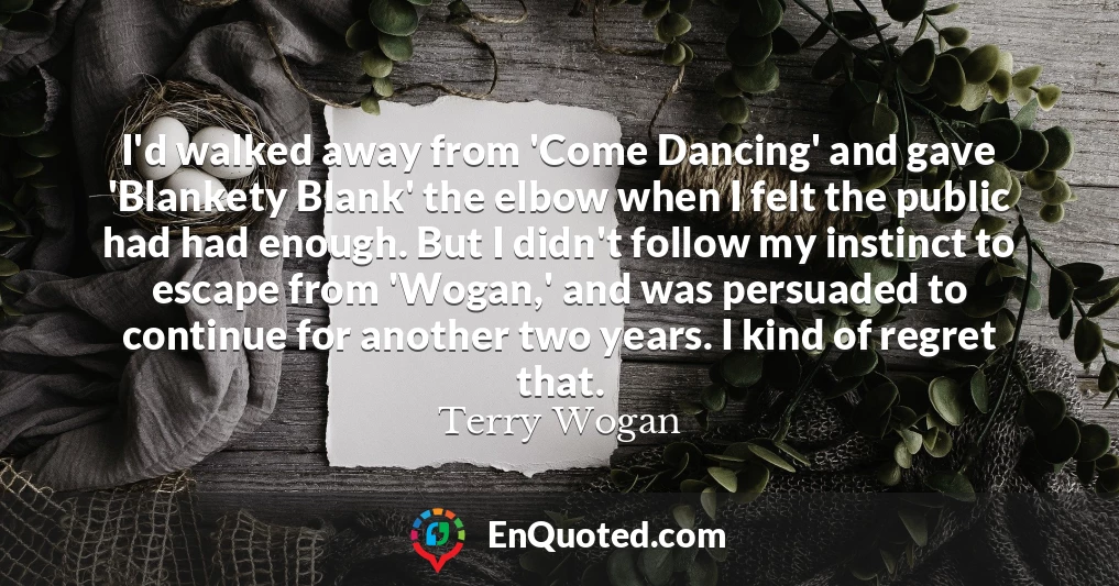 I'd walked away from 'Come Dancing' and gave 'Blankety Blank' the elbow when I felt the public had had enough. But I didn't follow my instinct to escape from 'Wogan,' and was persuaded to continue for another two years. I kind of regret that.