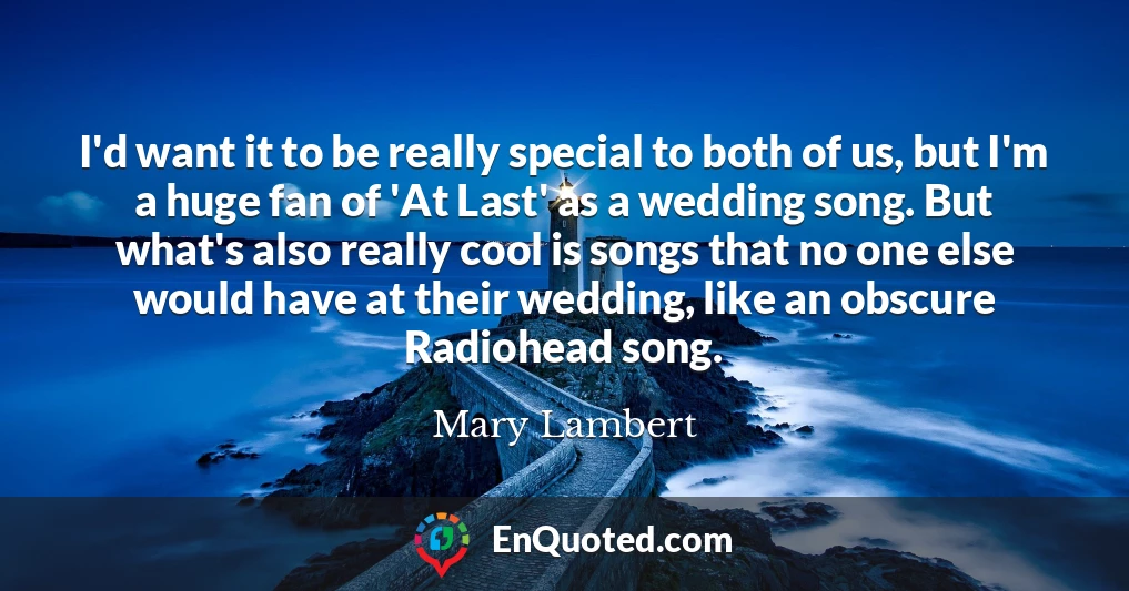 I'd want it to be really special to both of us, but I'm a huge fan of 'At Last' as a wedding song. But what's also really cool is songs that no one else would have at their wedding, like an obscure Radiohead song.