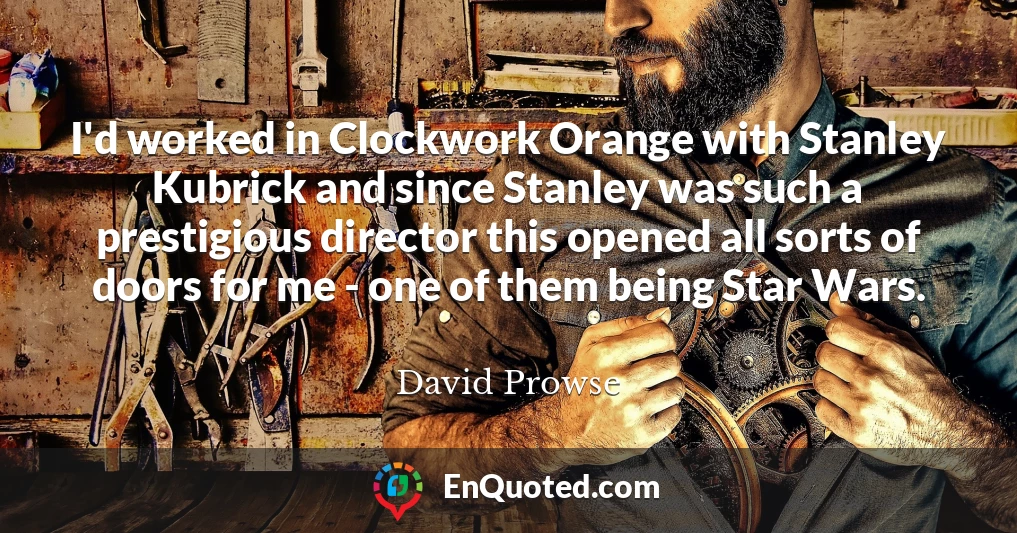 I'd worked in Clockwork Orange with Stanley Kubrick and since Stanley was such a prestigious director this opened all sorts of doors for me - one of them being Star Wars.