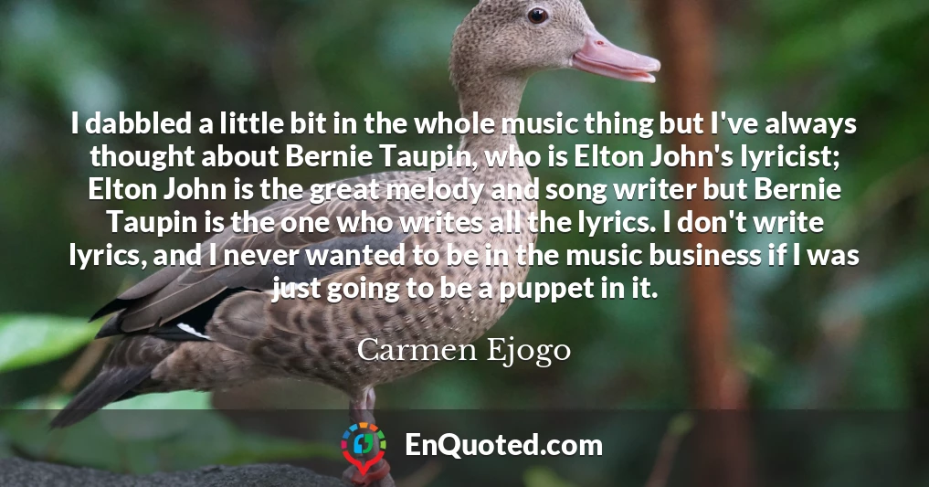 I dabbled a little bit in the whole music thing but I've always thought about Bernie Taupin, who is Elton John's lyricist; Elton John is the great melody and song writer but Bernie Taupin is the one who writes all the lyrics. I don't write lyrics, and I never wanted to be in the music business if I was just going to be a puppet in it.