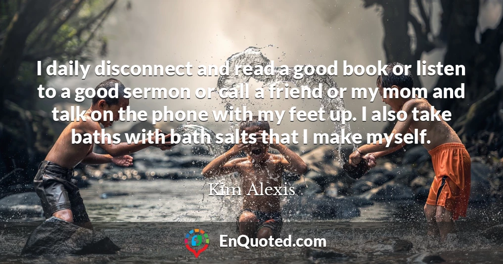 I daily disconnect and read a good book or listen to a good sermon or call a friend or my mom and talk on the phone with my feet up. I also take baths with bath salts that I make myself.