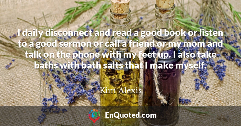 I daily disconnect and read a good book or listen to a good sermon or call a friend or my mom and talk on the phone with my feet up. I also take baths with bath salts that I make myself.