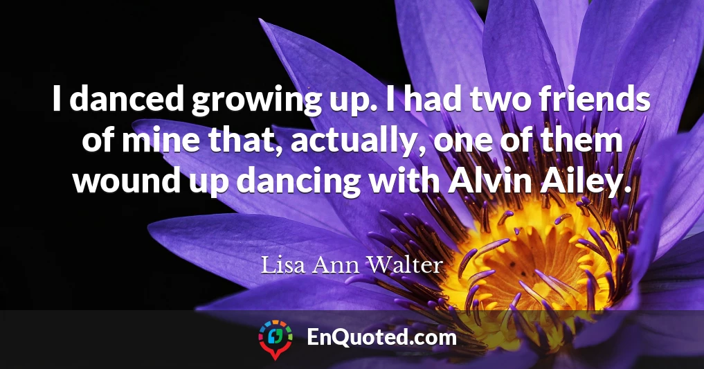 I danced growing up. I had two friends of mine that, actually, one of them wound up dancing with Alvin Ailey.