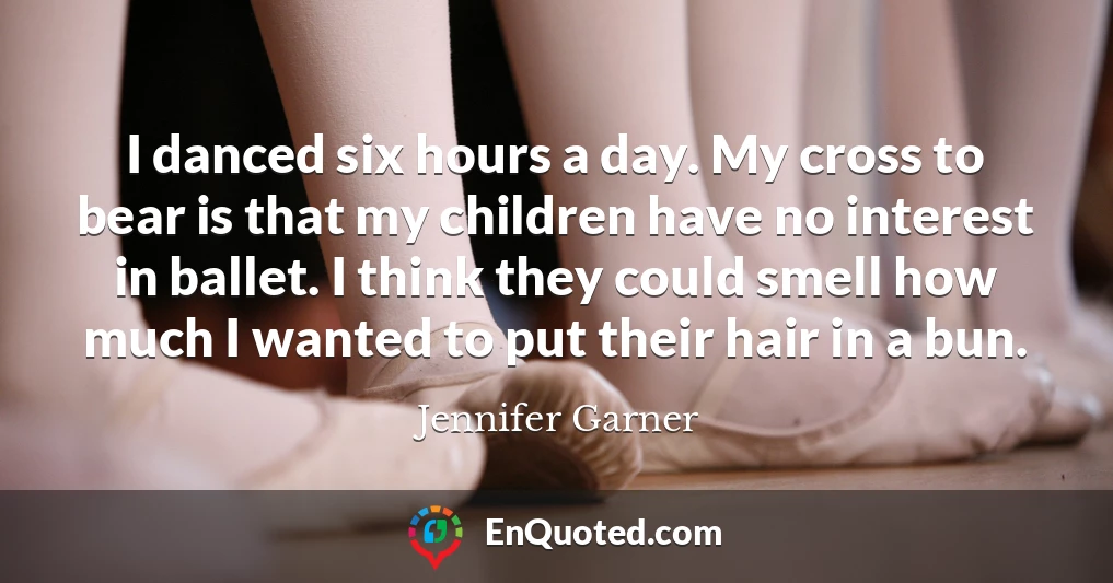 I danced six hours a day. My cross to bear is that my children have no interest in ballet. I think they could smell how much I wanted to put their hair in a bun.