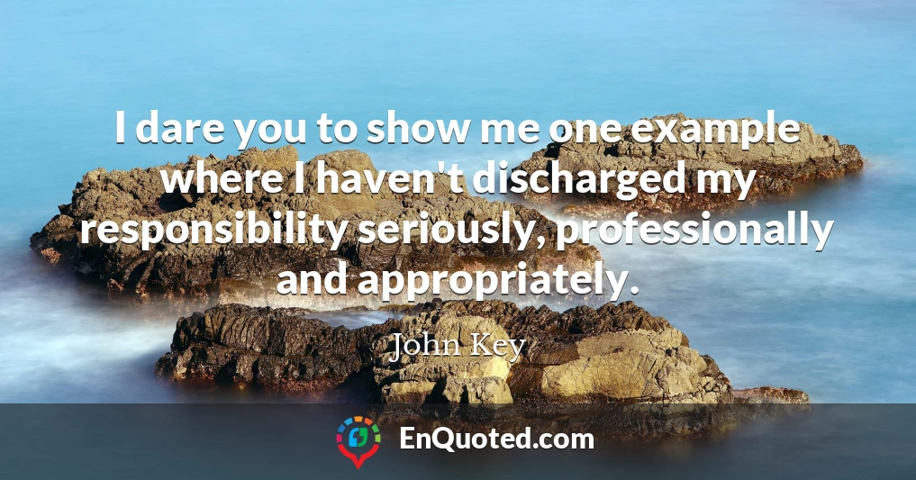 I dare you to show me one example where I haven't discharged my responsibility seriously, professionally and appropriately.