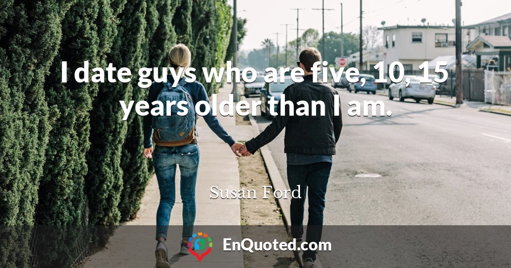 I date guys who are five, 10, 15 years older than I am.