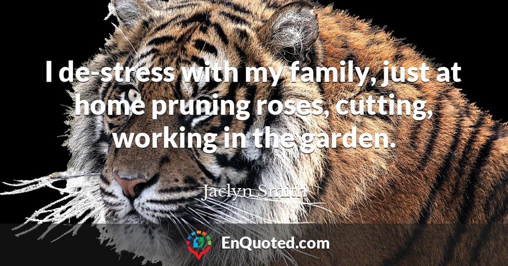 I de-stress with my family, just at home pruning roses, cutting, working in the garden.