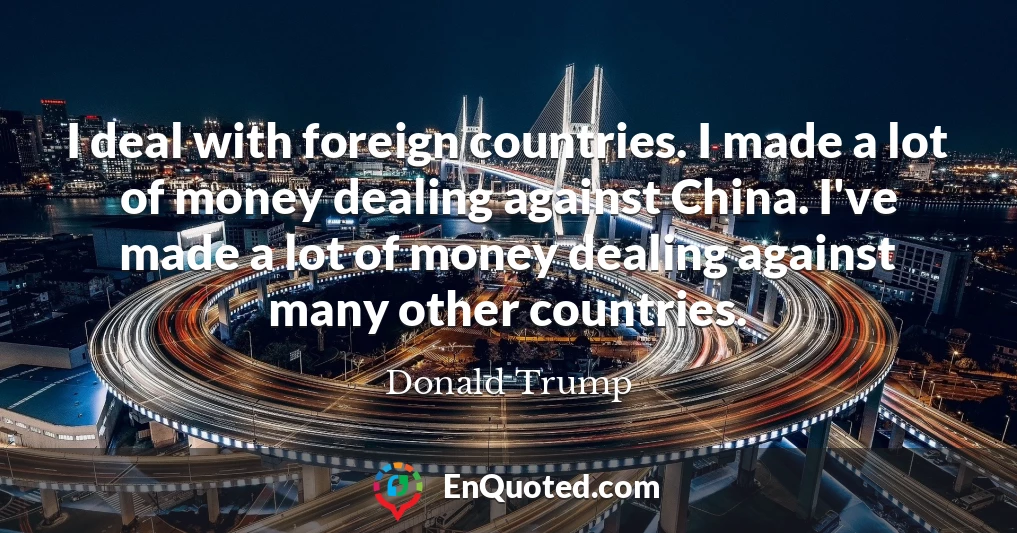 I deal with foreign countries. I made a lot of money dealing against China. I've made a lot of money dealing against many other countries.