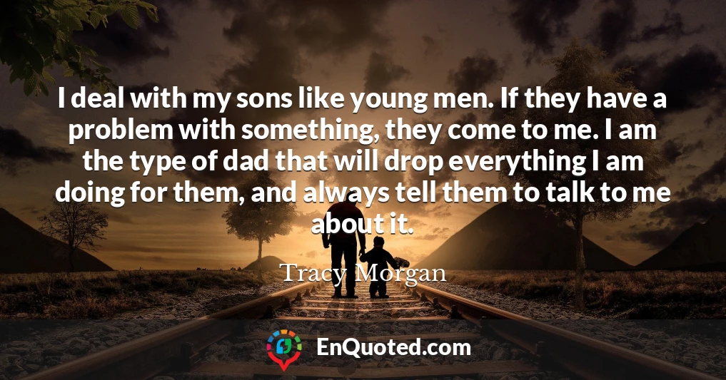 I deal with my sons like young men. If they have a problem with something, they come to me. I am the type of dad that will drop everything I am doing for them, and always tell them to talk to me about it.