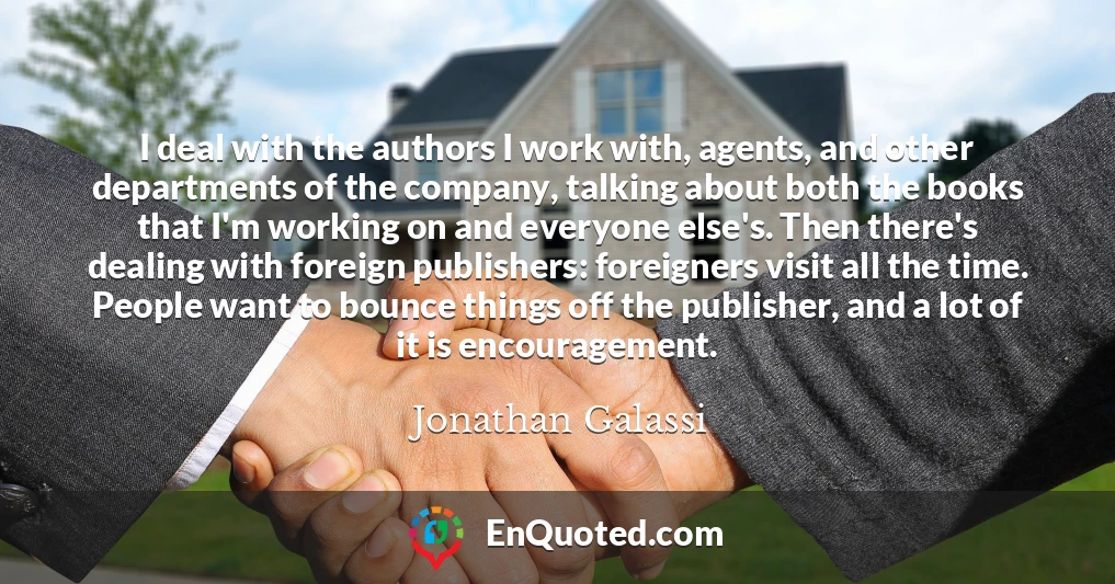 I deal with the authors I work with, agents, and other departments of the company, talking about both the books that I'm working on and everyone else's. Then there's dealing with foreign publishers: foreigners visit all the time. People want to bounce things off the publisher, and a lot of it is encouragement.