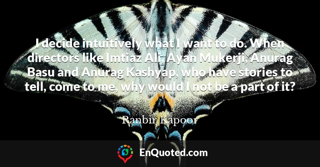 I decide intuitively what I want to do. When directors like Imtiaz Ali, Ayan Mukerji, Anurag Basu and Anurag Kashyap, who have stories to tell, come to me, why would I not be a part of it?