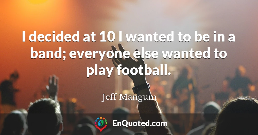 I decided at 10 I wanted to be in a band; everyone else wanted to play football.