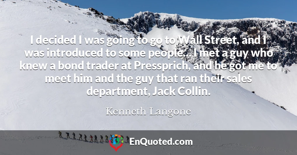 I decided I was going to go to Wall Street, and I was introduced to some people... I met a guy who knew a bond trader at Pressprich, and he got me to meet him and the guy that ran their sales department, Jack Collin.