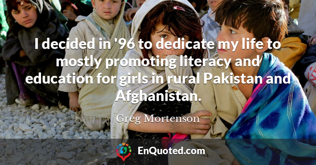 I decided in '96 to dedicate my life to mostly promoting literacy and education for girls in rural Pakistan and Afghanistan.