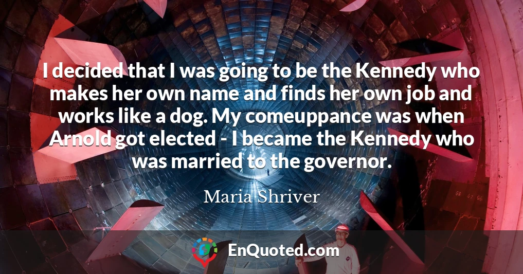 I decided that I was going to be the Kennedy who makes her own name and finds her own job and works like a dog. My comeuppance was when Arnold got elected - I became the Kennedy who was married to the governor.