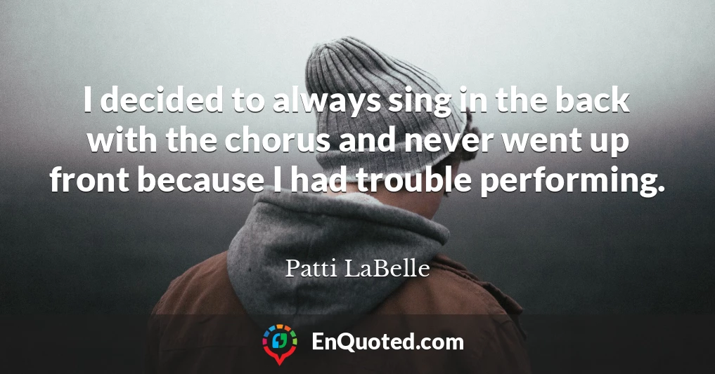 I decided to always sing in the back with the chorus and never went up front because I had trouble performing.