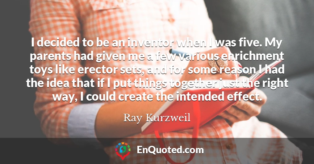 I decided to be an inventor when I was five. My parents had given me a few various enrichment toys like erector sets, and for some reason I had the idea that if I put things together just the right way, I could create the intended effect.