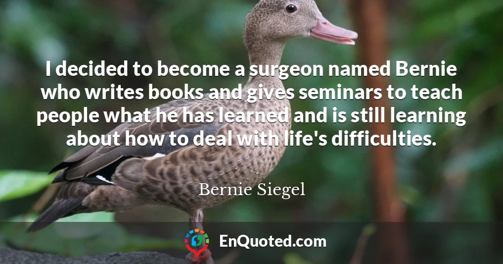 I decided to become a surgeon named Bernie who writes books and gives seminars to teach people what he has learned and is still learning about how to deal with life's difficulties.
